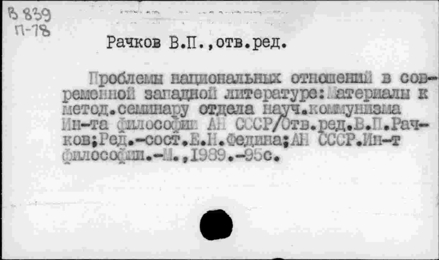 ﻿Рачков В.П.»отв.ред.
Проблемы национальных отношении в современной западной литературе:, атериалы к метод, семинару отдела науч.кошупизма :.п-та офит. 1 С Р/Отв.ред.Ъ.1 .Рач-ков;Ред.-сост.ь.1 ..Схэдина;^; иССР.Ии-т дшосос ни.-,.. ,1939 .-000.